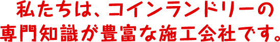 私たちは、コインランドリーの専門知識が豊富な施工会社です。