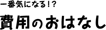 一番気になる！？費用のおはなし